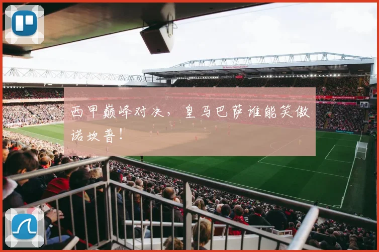 西甲巅峰对决,皇马巴萨谁能笑傲诺坎普!