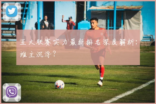 五大联赛实力最新排名深度解析:谁主沉浮?