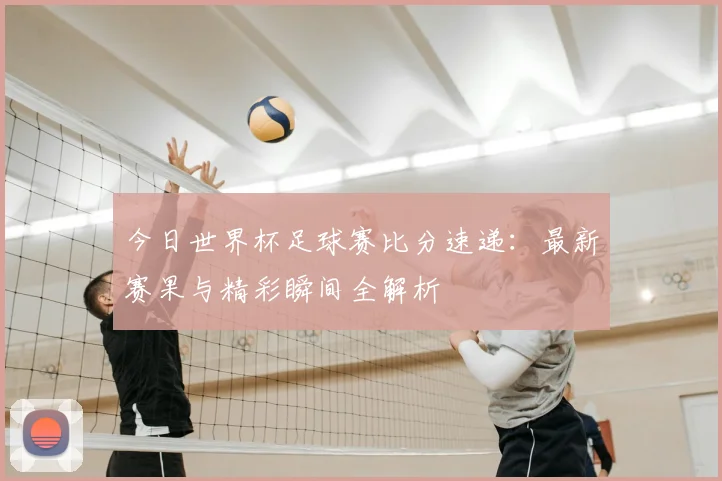 今日世界杯足球赛比分速递:最新赛果与精彩瞬间全解析