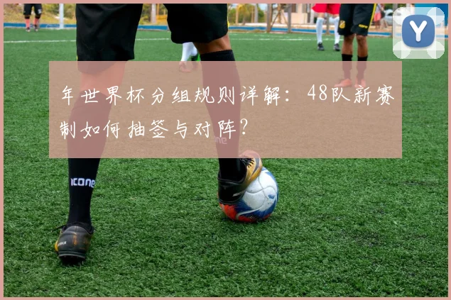年世界杯分组规则详解:48队新赛制如何抽签与对阵?