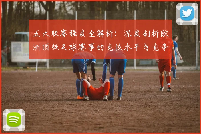 五大联赛强度全解析:深度剖析欧洲顶级足球赛事的竞技水平与竞争格局