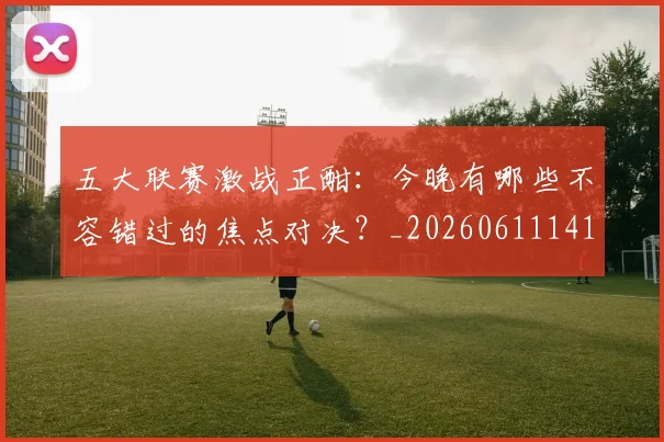 五大联赛激战正酣：今晚有哪些不容错过的焦点对决？_20260611141747