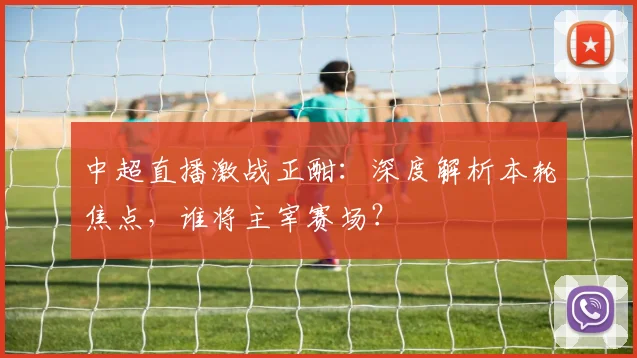 中超直播激战正酣：深度解析本轮焦点，谁将主宰赛场？