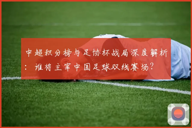 中超积分榜与足协杯战局深度解析:谁将主宰中国足球双线赛场?