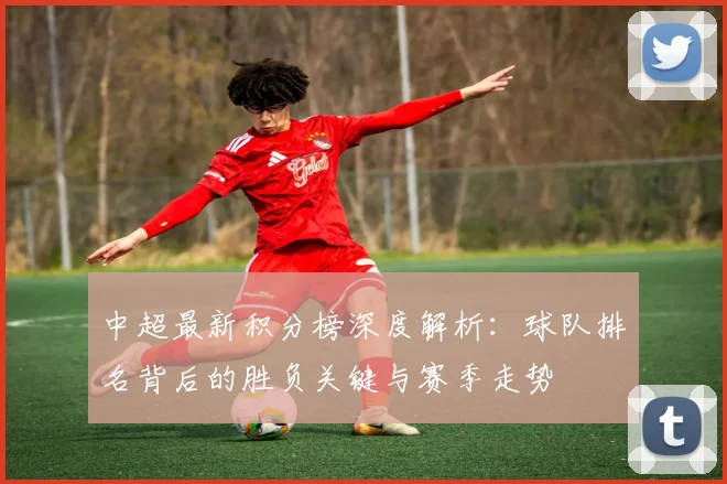 中超最新积分榜深度解析:球队排名背后的胜负关键与赛季走势